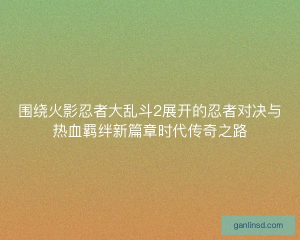 围绕火影忍者大乱斗2展开的忍者对决与热血羁绊新篇章时代传奇之路 围绕火影忍者大乱斗2展开的忍者对决与热血羁绊新篇章时代传奇之路