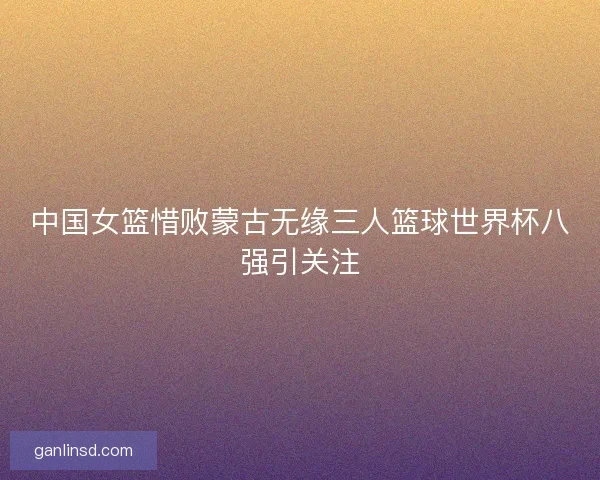 中国女篮惜败蒙古无缘三人篮球世界杯八强引关注