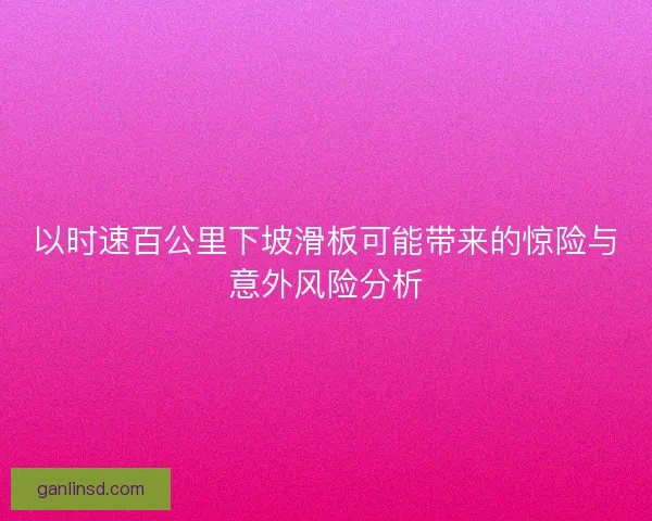 以时速百公里下坡滑板可能带来的惊险与意外风险分析
