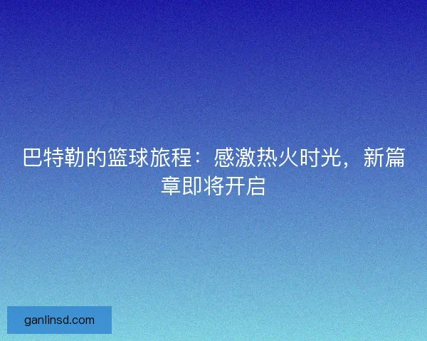 巴特勒的篮球旅程:感激热火时光,新篇章即将开启 巴特勒的篮球旅程:感激热火时光,新篇章即将开启