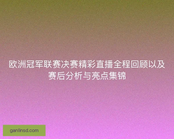 欧洲冠军联赛决赛精彩直播全程回顾以及赛后分析与亮点集锦