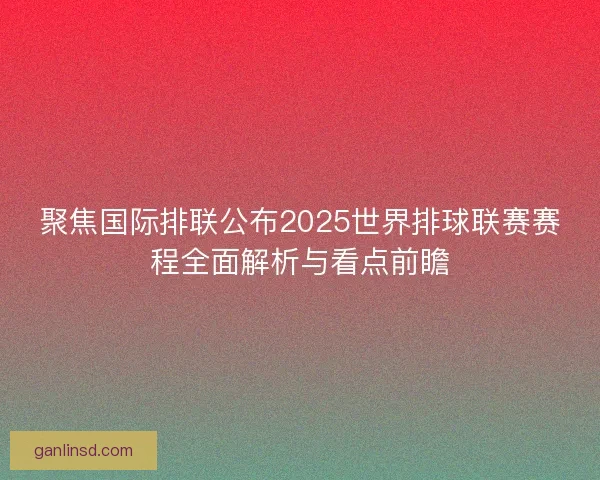 聚焦国际排联公布2025世界排球联赛赛程全面解析与看点前瞻 聚焦国际排联公布2025世界排球联赛赛程全面解析与看点前瞻