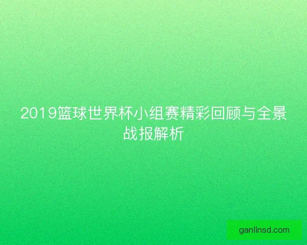 2019篮球世界杯小组赛精彩回顾与全景战报解析 2019篮球世界杯小组赛精彩回顾与全景战报解析