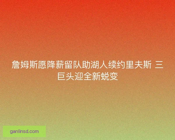 詹姆斯愿降薪留队助湖人续约里夫斯 三巨头迎全新蜕变