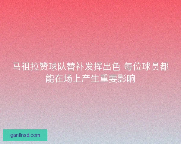 马祖拉赞球队替补发挥出色 每位球员都能在场上产生重要影响