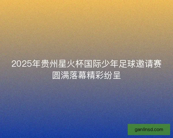 2025年贵州星火杯国际少年足球邀请赛圆满落幕精彩纷呈