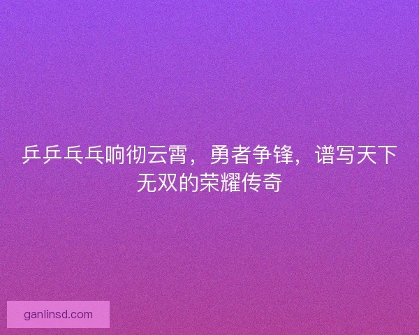 乒乒乓乓响彻云霄，勇者争锋，谱写天下无双的荣耀传奇