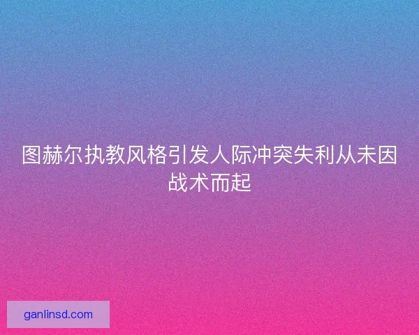 图赫尔执教风格引发人际冲突失利从未因战术而起 图赫尔执教风格引发人际冲突失利从未因战术而起