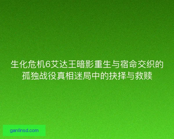 生化危机6艾达王暗影重生与宿命交织的孤独战役真相迷局中的抉择与救赎 生化危机6艾达王暗影重生与宿命交织的孤独战役真相迷局中的抉择与救赎