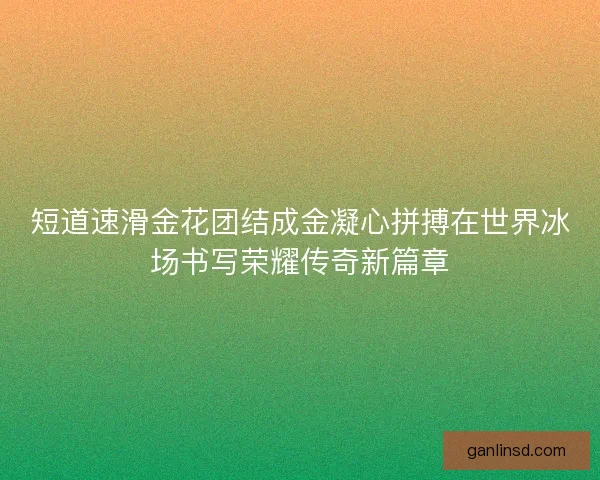 短道速滑金花团结成金凝心拼搏在世界冰场书写荣耀传奇新篇章 短道速滑金花团结成金凝心拼搏在世界冰场书写荣耀传奇新篇章
