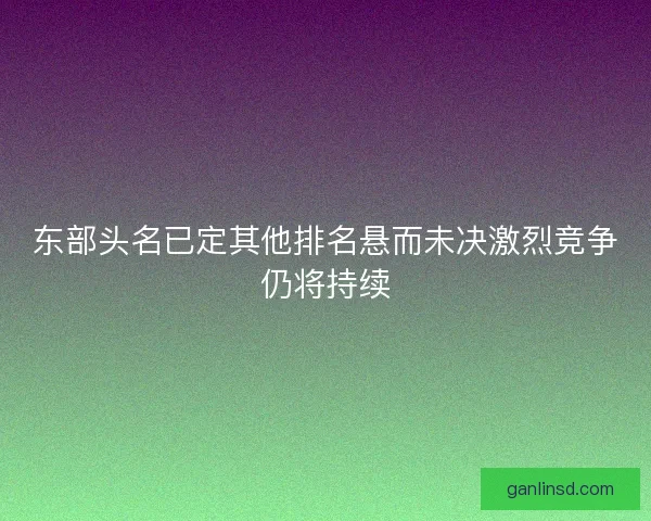 东部头名已定其他排名悬而未决激烈竞争仍将持续