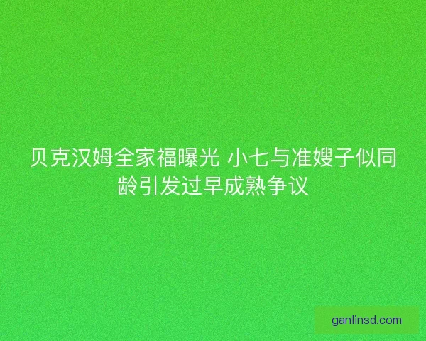 贝克汉姆全家福曝光 小七与准嫂子似同龄引发过早成熟争议 贝克汉姆全家福曝光 小七与准嫂子似同龄引发过早成熟争议