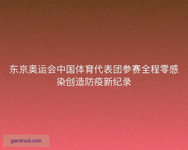 东京奥运会中国体育代表团参赛全程零感染创造防疫新纪录 东京奥运会中国体育代表团参赛全程零感染创造防疫新纪录