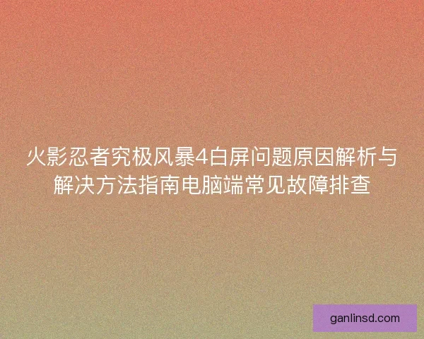 火影忍者究极风暴4白屏问题原因解析与解决方法指南电脑端常见故障排查 火影忍者究极风暴4白屏问题原因解析与解决方法指南电脑端常见故障排查