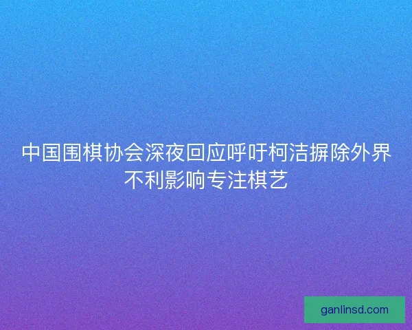 中国围棋协会深夜回应呼吁柯洁摒除外界不利影响专注棋艺 中国围棋协会深夜回应呼吁柯洁摒除外界不利影响专注棋艺