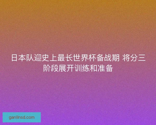 日本队迎史上最长世界杯备战期 将分三阶段展开训练和准备 日本队迎史上最长世界杯备战期 将分三阶段展开训练和准备